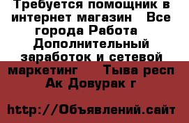 Требуется помощник в интернет-магазин - Все города Работа » Дополнительный заработок и сетевой маркетинг   . Тыва респ.,Ак-Довурак г.